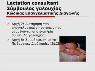 Lactation consultant
Σύμβουλος γαλουχίας

Κώδικας Επαγγελματικής Διαγωγής




Αρχή 7: Διατήρηση των
επαγγελματικών προτύπων που
αναμένονται από έναν/μία
σύμβουλο γαλουχίας
Αρχή 8: Συμμόρφωση με τις
Πειθαρχικές Διαδικασίες IBLCE

 