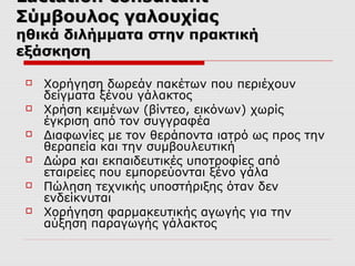 Lactation consultant
Σύμβουλος γαλουχίας

ηθικά διλήμματα στην πρακτική
εξάσκηση







Χορήγηση δωρεάν πακέτων που περιέχουν
δείγματα ξένου γάλακτος
Χρήση κειμένων (βίντεο, εικόνων) χωρίς
έγκριση από τον συγγραφέα
Διαφωνίες με τον θεράποντα ιατρό ως προς την
θεραπεία και την συμβουλευτική
Δώρα και εκπαιδευτικές υποτροφίες από
εταιρείες που εμπορεύονται ξένο γάλα
Πώληση τεχνικής υποστήριξης όταν δεν
ενδείκνυται
Χορήγηση φαρμακευτικής αγωγής για την
αύξηση παραγωγής γάλακτος

 