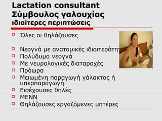 Lactation consultant
Σύμβουλος γαλουχίας
ιδιαίτερες περιπτώσεις


Όλες οι θηλάζουσες



Νεογνά με ανατομικές ιδιαιτερότητες
Πολύδυμα νεογνά
Με νευρολογικές διαταραχές
Πρόωρα
Μειωμένη παραγωγή γάλακτος ή
υπερπαραγωγή
Εισέχουσες θηλές
ΜΕΝΝ
Θηλάζουσες εργαζόμενες μητέρες









 
