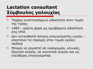 Lactation consultant
Σύμβουλος γαλουχίας








Ταχέως αναπτυσσόμενη ειδικότητα στον τομέα
της Υγείας
1985 - πρώτη φορά ως αμειβόμενη ειδικότητα
στις ΗΠΑ
Δεν αντικαθιστά άλλους επαγγελματίες υγείας –
επεκτείνει τις παροχές στον τομέα υγείαςπαιδιού
Μπορεί να εργαστεί σε νοσοκομεία, κλινικές,
ιδιωτικά ιατρεία, σε κοινοτικά ιατρεία και ως
ελεύθερος επαγγελματίας

 