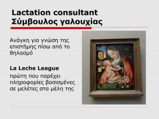 Lactation consultant
Σύμβουλος γαλουχίας
Ανάγκη για γνώση της
επιστήμης πίσω από το
θηλασμό
La Leche League
πρώτη που παρέχει
πληροφορίες βασισμένες
σε μελέτες στα μέλη της

 