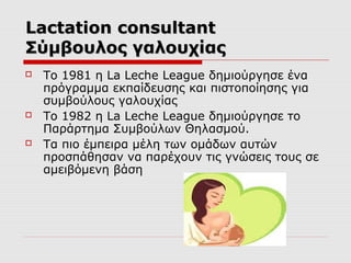 Lactation consultant
Σύμβουλος γαλουχίας






Το 1981 η La Leche League δημιούργησε ένα
πρόγραμμα εκπαίδευσης και πιστοποίησης για
συμβούλους γαλουχίας
Το 1982 η La Leche League δημιούργησε το
Παράρτημα Συμβούλων Θηλασμού.
Τα πιο έμπειρα μέλη των ομάδων αυτών
προσπάθησαν να παρέχουν τις γνώσεις τους σε
αμειβόμενη βάση

 