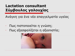 Lactation consultant
Σύμβουλος γαλουχίας
Ανάγκη για ένα νέο επαγγελματία υγείας
-

Πως πιστοποιείται η γνώση;
Πως εξασφαλίζεται η αξιοπιστία;

 