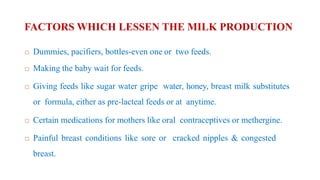 FACTORS WHICH LESSEN THE MILK PRODUCTION
 Dummies, pacifiers, bottles-even one or two feeds.
 Making the baby wait for feeds.
 Giving feeds like sugar water gripe water, honey, breast milk substitutes
or formula, either as pre-lacteal feeds or at anytime.
 Certain medications for mothers like oral contraceptives or methergine.
 Painful breast conditions like sore or cracked nipples & congested
breast.
 