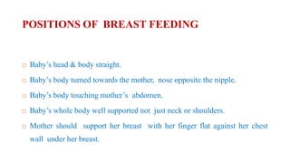 POSITIONS OF BREAST FEEDING
 Baby’s head & body straight.
 Baby’s body turned towards the mother, nose opposite the nipple.
 Baby’s body touching mother’s abdomen.
 Baby’s whole body well supported not just neck or shoulders.
 Mother should support her breast with her finger flat against her chest
wall under her breast.
 