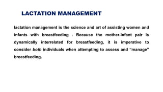 L LACTATION MANAGEMENT
lactation management is the science and art of assisting women and
infants with breastfeeding . Because the mother-infant pair is
dynamically interrelated for breastfeeding, it is imperative to
consider both individuals when attempting to assess and “manage”
breastfeeding.
 