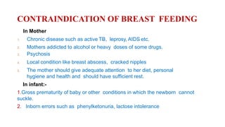 CONTRAINDICATION OF BREAST FEEDING
In Mother
1. Chronic disease such as active TB, leprosy, AIDS etc.
2. Mothers addicted to alcohol or heavy doses of some drugs.
3. Psychosis
4. Local condition like breast abscess, cracked nipples
5. The mother should give adequate attention to her diet, personal
hygiene and health and should have sufficient rest.
In infant:-
1.Gross prematurity of baby or other conditions in which the newborn cannot
suckle.
2. Inborn errors such as phenylketonuria, lactose intolerance
 