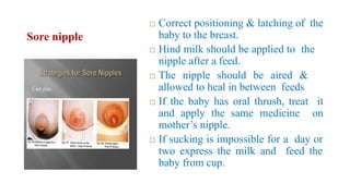 Sore nipple
 Correct positioning & latching of the
baby to the breast.
 Hind milk should be applied to the
nipple after a feed.
 The nipple should be aired &
allowed to heal in between feeds
 If the baby has oral thrush, treat it
and apply the same medicine on
mother’s nipple.
 If sucking is impossible for a day or
two express the milk and feed the
baby from cup.
 