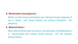 5. Menstruation and pregnancy:-
Mother can feed during menstruation and half way through pregnancy. If
she is eating well, breast feeding can continue throughout the
pregnancy.
6. Maternal illness:-
Most maternal illness does not require discontinuation of breastfeeding. It
is recommended with mastitis, Breast abscess, UTI, TB, hepatitis,
typhoid, leprosy.
 