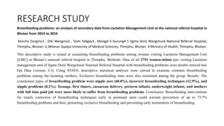RESEARCH STUDY
Breastfeeding problems: an analysis of secondary data from Lactation Management Unit at the national referral hospital in
Bhutan from 2014 to 2016
Kencho Zangmo1 , Diki Wangmo2 , Tashi Tobgay3 , Mongal S Gurung4 1 Jigme Dorji Wangchuck National Referral Hospital,
Thimphu, Bhutan. 2,3Khesar Gyalpo University of Medical Sciences, Thimphu, Bhutan. 4 Ministry of Health, Thimphu, Bhutan.
This descriptive study is aimed at examining breastfeeding problems among women visiting Lactation Management Unit
[LMU] at Bhutan’s national referral hospital in Thimphu. Methods: Data of all 2751 women-infant pair visiting Lactation
management unit of Jigme Dorji Wangchuck National Referral Hospital with breastfeeding problems were double entered into
Epi Data (version 3.1). Using STATA, descriptive statistical analyses were carried to examine common breastfeeding
problems among the lactating mothers. Exclusive breastfeeding rates were also examined among the group. Results: The
commonest types of breastfeeding problem were nipple sore (60.8%), incorrect breastfeeding techniques (12.9%), and
nipple problems (8.2%). Teenage, first timers, caesarean delivery, preterm infants, underweight infants, and mothers
with full time paid job were more likely to suffer from breastfeeding problems. Conclusion: Breastfeeding interventions
for timely correction of breastfeeding techniques early in postnatal units could warrant prevention of up to 73.7%
breastfeeding problems and thus, promoting exclusive breastfeeding and preventing early termination of breastfeeding.
 