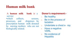 Human milk bank
A human milk bank is a
service
•which collects, screens,
processes, and dispenses by
prescription human milk donated
by nursing mothers who are not
biologically related.
Donor’s requirement:-
1. Be healthy
2. Be in the process of
lactation
3. Undertake a chest x- ray
4. Have a negative
VDRL
5. No evidence of
Hepatitis
 