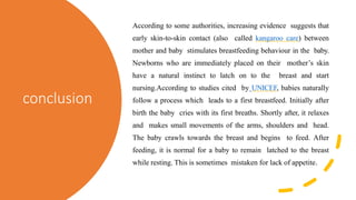conclusion
According to some authorities, increasing evidence suggests that
early skin-to-skin contact (also called kangaroo care) between
mother and baby stimulates breastfeeding behaviour in the baby.
Newborns who are immediately placed on their mother’s skin
have a natural instinct to latch on to the breast and start
nursing.According to studies cited by UNICEF, babies naturally
follow a process which leads to a first breastfeed. Initially after
birth the baby cries with its first breaths. Shortly after, it relaxes
and makes small movements of the arms, shoulders and head.
The baby crawls towards the breast and begins to feed. After
feeding, it is normal for a baby to remain latched to the breast
while resting. This is sometimes mistaken for lack of appetite.
 