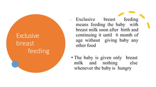Exclusive
breast
feeding
• Exclusive breast feeding
means feeding the baby with
breast milk soon after birth and
continuing it until 6 month of
age without giving baby any
other food
• The baby is given only breast
milk and nothing else
whenever the baby is hungry
 