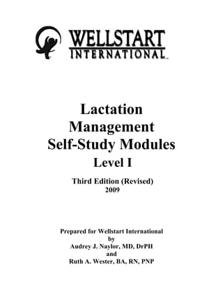 SM
SM
Lactation
Management
Self-Study Modules
Level I
Third Edition (Revised)
2009
Prepared for Wellstart International
by
Audrey J. Naylor, MD, DrPH
and
Ruth A. Wester, BA, RN, PNP
 