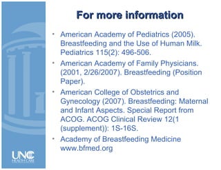 For more informationFor more information
• American Academy of Pediatrics (2005).
Breastfeeding and the Use of Human Milk.
Pediatrics 115(2): 496-506.
• American Academy of Family Physicians.
(2001, 2/26/2007). Breastfeeding (Position
Paper).
• American College of Obstetrics and
Gynecology (2007). Breastfeeding: Maternal
and Infant Aspects. Special Report from
ACOG. ACOG Clinical Review 12(1
(supplement)): 1S-16S.
• Academy of Breastfeeding Medicine
www.bfmed.org
 