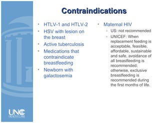 ContraindicationsContraindications
• HTLV-1 and HTLV-2
• HSV with lesion on
the breast
• Active tuberculosis
• Medications that
contraindicate
breastfeeding
• Newborn with
galactosemia
• Maternal HIV
» US: not recommended
» UNICEF: When
replacement feeding is
acceptable, feasible,
affordable, sustainable
and safe, avoidance of
all breastfeeding is
recommended;
otherwise, exclusive
breastfeeding is
recommended during
the first months of life.
 