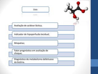 Uso:




Avaliação de acidose láctica;


Indicador de hipoperfusão tecidual;


Miopatias;


Fator prognóstico em avaliação de
choque;

Diagnóstico de metabolismo defeituoso
da biotina.
 