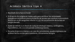 Acidosis láctica tipo A
 Resultado de la hipoxia tisular
 Si el aporte de oxígeno es inadecuado para satisfacer las necesidades
energéticas se produce una acumulación de lactato que conduce a una acidosis
láctica con un pH sanguíneo inferior a 7,35 y la concentración de lactato en
sangre elevada.
 Suele ser debida a un shock de cualquier etiología (séptico, cardiogénico,
hipovolémico, etc.) o a una parada cardiorespiratoria.
 Durante el ejercicio intenso o en caso de convulsiones, puede originarse una
acidosis láctica similar pero transitoria, clínicamente benigna.
 