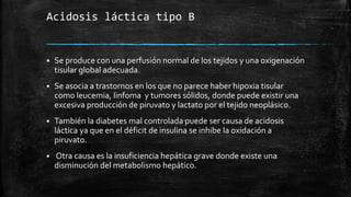 Acidosis láctica tipo B
 Se produce con una perfusión normal de los tejidos y una oxigenación
tisular global adecuada.
 Se asocia a trastornos en los que no parece haber hipoxia tisular
como leucemia, linfoma y tumores sólidos, donde puede existir una
excesiva producción de piruvato y lactato por el tejido neoplásico.
 También la diabetes mal controlada puede ser causa de acidosis
láctica ya que en el déficit de insulina se inhibe la oxidación a
piruvato.
 Otra causa es la insuficiencia hepática grave donde existe una
disminución del metabolismo hepático.
 