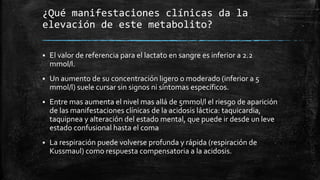 ¿Qué manifestaciones clínicas da la
elevación de este metabolito?
 El valor de referencia para el lactato en sangre es inferior a 2.2
mmol/l.
 Un aumento de su concentración ligero o moderado (inferior a 5
mmol/l) suele cursar sin signos ni síntomas específicos.
 Entre mas aumenta el nivel mas allá de 5mmol/l el riesgo de aparición
de las manifestaciones clínicas de la acidosis láctica: taquicardia,
taquipnea y alteración del estado mental, que puede ir desde un leve
estado confusional hasta el coma
 La respiración puede volverse profunda y rápida (respiración de
Kussmaul) como respuesta compensatoria a la acidosis.
 