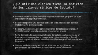 ¿Qué utilidad clínica tiene la medición
de los valores séricos de lactato?
 Su medición es útil para valorar la oxigenación tisular, ya que es un buen
indicador de hipoperfusión tisular.
 Se debe sospechar una acidosis láctica en todo paciente con acidosis
metabólica no bien explicada.
 Se acepta, en general, que concentraciones de lactato superiores a 5
mmol/l implican un mal pronóstico en pacientes graves.
 Se ha demostrado que un nivel elevado de lactato en el contexto de un
traumatismo, una sepsis o en un paciente crítico es un signo de mal
pronóstico que indica la necesidad de medidas terapéuticas inmediatas e
intensivas.
 Si estas medidas consiguen reducir el lactato en 24-48 horas, las
posibilidades de supervivencia se incrementan notablemente
 