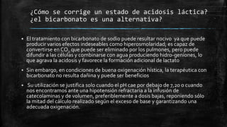 ¿Cómo se corrige un estado de acidosis láctica?
¿el bicarbonato es una alternativa?
 El tratamiento con bicarbonato de sodio puede resultar nocivo ya que puede
producir varios efectos indeseables como hiperosmolaridad; es capaz de
convertirse en CO2 que puede ser eliminado por los pulmones, pero puede
difundir a las células y combinarse con agua produciendo hidro-geniones, lo
que agrava la acidosis y favorece la formación adicional de lactato
 Sin embargo, en condiciones de buena oxigenación hística, la terapéutica con
bicarbonato no resulta dañina y puede ser beneficios
 Su utilización se justifica solo cuando el pH cae por debajo de 7,20 o cuando
nos encontramos ante una hipotensión refractaria a la infusión de
catecolaminas y de volumen, preferiblemente a dosis bajas, reponiendo sólo
la mitad del cálculo realizado según el exceso de base y garantizando una
adecuada oxigenación.
 