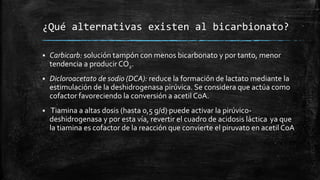 ¿Qué alternativas existen al bicarbionato?
 Carbicarb: solución tampón con menos bicarbonato y por tanto, menor
tendencia a producirCO2.
 Dicloroacetato de sodio (DCA): reduce la formación de lactato mediante la
estimulación de la deshidrogenasa pirúvica. Se considera que actúa como
cofactor favoreciendo la conversión a acetil CoA.
 Tiamina a altas dosis (hasta 0,5 g/d) puede activar la pirúvico-
deshidrogenasa y por esta vía, revertir el cuadro de acidosis láctica ya que
la tiamina es cofactor de la reacción que convierte el piruvato en acetil CoA
 