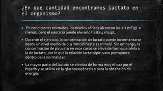 ¿En que cantidad encontramos lactato en
el organismo?
 En condiciones normales, los niveles séricos alcanzan las 2.2 mEq/L o
menos, pero el ejercicio puede elevarlo hasta 4 mEq/L.
 Durante el ejercicio, la concentración de lactato puede incrementarse
desde un nivel medio de 0.9 mmol/l hasta 12 mmol/l. Sin embargo, la
concentración de piruvato en esos casos se eleva de forma paralela a
la de lactato, por lo que la relación lactato/piruvato permanece
dentro de la normalidad
 La mayor parte del lactato se elimina de forma muy eficaz por el
hígado y se utiliza en la gluconeogénesis o para la obtención de
energía.
 