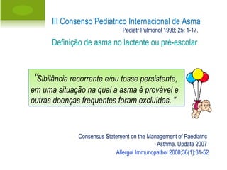 Allergol Immunopathol 2008;36(1):31-52 “ Sibilância recorrente e/ou tosse persistente, em uma situação na qual a asma é provável e outras doenças frequentes foram excluídas. ” III Consenso Pediátrico Internacional de Asma Definição de asma no lactente ou pré-escolar Pediatr Pulmonol 1998; 25: 1-17. Consensus Statement on the Management of Paediatric  Asthma. Update 2007 