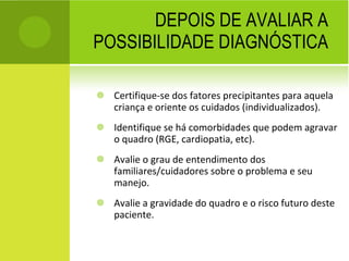 DEPOIS DE AVALIAR A POSSIBILIDADE DIAGNÓSTICA Certifique-se dos fatores precipitantes para aquela criança e oriente os cuidados (individualizados).  Identifique se há comorbidades que podem agravar o quadro (RGE, cardiopatia, etc). Avalie o grau de entendimento dos familiares/cuidadores sobre o problema e seu manejo. Avalie a gravidade do quadro e o risco futuro deste paciente. 