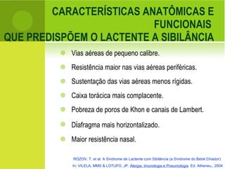 CARACTERÍSTICAS ANATÔMICAS E FUNCIONAIS  QUE PREDISPÕEM O LACTENTE A SIBILÂNCIA Vias aéreas de pequeno calibre. Resistência maior nas vias aéreas periféricas.  Sustentação das vias aéreas menos rígidas. Caixa torácica mais complacente. Pobreza de poros de Khon e canais de Lambert. D i afragma mais horizontalizado. Maior resistência nasal. ROZOV, T. et al. A Síndrome de Lactente com Sibilância (a Síndrome do Bebê Chiador).  In: VILELA, MMS & LOTUFO, JP.  Alergia, Imunologia e Pneumologia . Ed. Atheneu,, 2004 