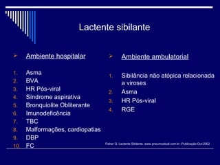Lactente sibilante 
 Ambiente hospitalar 
1. Asma 
2. BVA 
3. HR Pós-viral 
4. Síndrome aspirativa 
5. Bronquiolite Obliterante 
6. Imunodeficência 
7. TBC 
8. Malformações, cardiopatias 
9. DBP 
10. FC 
 Ambiente ambulatorial 
1. Sibilância não atópica relacionada 
a viroses 
2. Asma 
3. HR Pós-viral 
4. RGE 
Fisher G. Lactente Sibilante. www.pneumoatual.com.br -Publicação:Out-2002 
 