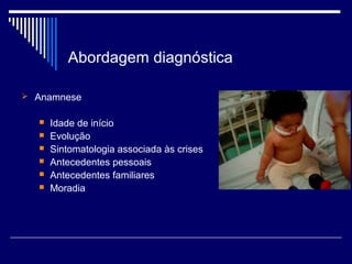 Abordagem diagnóstica 
 Anamnese 
 Idade de início 
 Evolução 
 Sintomatologia associada às crises 
 Antecedentes pessoais 
 Antecedentes familiares 
 Moradia 
 