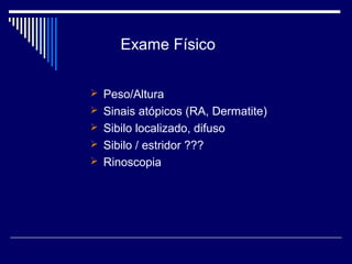 Exame Físico 
 Peso/Altura 
 Sinais atópicos (RA, Dermatite) 
 Sibilo localizado, difuso 
 Sibilo / estridor ??? 
 Rinoscopia 
 