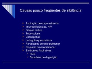 Causas pouco freqüentes de sibilância 
 Aspiração de corpo estranho 
 Imunodeficiências, HIV 
 Fibrose cística 
 Tuberculose 
 Cardiopatias 
 Laringotraqueomalácia 
 Parasitoses de ciclo pulmonar 
 Displasia broncopulmonar 
 Síndromes Aspirativas 
 RGE 
 Distúrbios de deglutição 
 