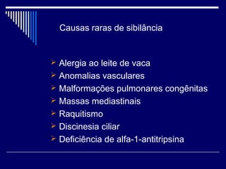 Causas raras de sibilância 
 Alergia ao leite de vaca 
 Anomalias vasculares 
 Malformações pulmonares congênitas 
 Massas mediastinais 
 Raquitismo 
 Discinesia ciliar 
 Deficiência de alfa-1-antitripsina 
 