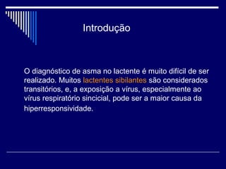 Introdução 
O diagnóstico de asma no lactente é muito difícil de ser 
realizado. Muitos lactentes sibilantes são considerados 
transitórios, e, a exposição a vírus, especialmente ao 
vírus respiratório sincicial, pode ser a maior causa da 
hiperresponsividade. 
 