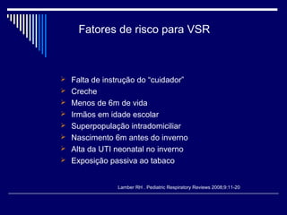 Fatores de risco para VSR 
 Falta de instrução do “cuidador” 
 Creche 
 Menos de 6m de vida 
 Irmãos em idade escolar 
 Superpopulação intradomiciliar 
 Nascimento 6m antes do inverno 
 Alta da UTI neonatal no inverno 
 Exposição passiva ao tabaco 
Lamber RH . Pediatric Respiratory Reviews 2008;9:11-20 
 
