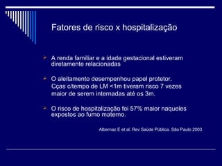 Fatores de risco x hospitalização 
 A renda familiar e a idade gestacional estiveram 
diretamente relacionadas 
 O aleitamento desempenhou papel protetor. 
Cças c/tempo de LM <1m tiveram risco 7 vezes 
maior de serem internadas até os 3m. 
 O risco de hospitalização foi 57% maior naqueles 
expostos ao fumo materno. 
Albernaz E et al. Rev Saúde Pública. São Paulo 2003 
 