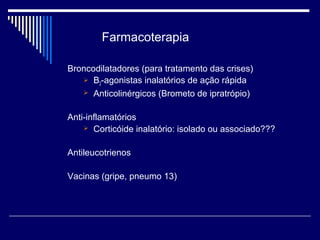 Farmacoterapia 
Broncodilatadores (para tratamento das crises) 
 B2-agonistas inalatórios de ação rápida 
 Anticolinérgicos (Brometo de ipratrópio) 
Anti-inflamatórios 
 Corticóide inalatório: isolado ou associado??? 
Antileucotrienos 
Vacinas (gripe, pneumo 13) 
 