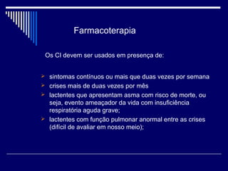 Farmacoterapia 
Os CI devem ser usados em presença de: 
 sintomas contínuos ou mais que duas vezes por semana 
 crises mais de duas vezes por mês 
 lactentes que apresentam asma com risco de morte, ou 
seja, evento ameaçador da vida com insuficiência 
respiratória aguda grave; 
 lactentes com função pulmonar anormal entre as crises 
(difícil de avaliar em nosso meio); 
 