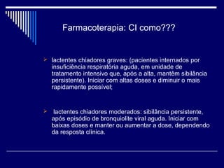 Farmacoterapia: CI como??? 
 lactentes chiadores graves: (pacientes internados por 
insuficiência respiratória aguda, em unidade de 
tratamento intensivo que, após a alta, mantêm sibilância 
persistente). Iniciar com altas doses e diminuir o mais 
rapidamente possível; 
 lactentes chiadores moderados: sibilância persistente, 
após episódio de bronquiolite viral aguda. Iniciar com 
baixas doses e manter ou aumentar a dose, dependendo 
da resposta clínica. 
 
