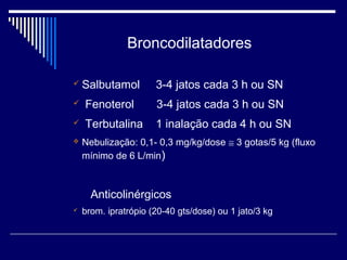 Broncodilatadores 
 Salbutamol 3-4 jatos cada 3 h ou SN 
 Fenoterol 3-4 jatos cada 3 h ou SN 
 Terbutalina 1 inalação cada 4 h ou SN 
 Nebulização: 0,1- 0,3 mg/kg/dose @ 3 gotas/5 kg (fluxo 
mínimo de 6 L/min) 
Anticolinérgicos 
 brom. ipratrópio (20-40 gts/dose) ou 1 jato/3 kg 
