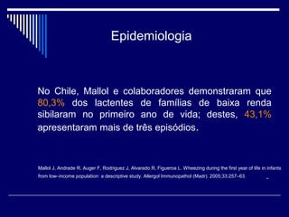 Epidemiologia 
No Chile, Mallol e colaboradores demonstraram que 
80,3% dos lactentes de famílias de baixa renda 
sibilaram no primeiro ano de vida; destes, 43,1% 
apresentaram mais de três episódios. 
Mallol J, Andrade R, Auger F, Rodriguez J, Alvarado R, Figueroa L. Wheezing during the first year of life in infants 
from low–income population: a descriptive study. Allergol Immunopathol (Madr). 2005;33:257–63. 
 