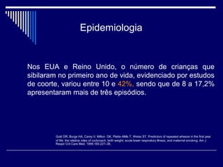 Epidemiologia 
Nos EUA e Reino Unido, o número de crianças que 
sibilaram no primeiro ano de vida, evidenciado por estudos 
de coorte, variou entre 10 e 42%, sendo que de 8 a 17,2% 
apresentaram mais de três episódios. 
Gold DR, Burge HA, Carey V, Milton DK, Platts–Mills T, Weiss ST. Predictors of repeated wheeze in the first year 
of life: the relative roles of cockroach, birth weight, acute lower respiratory illness, and maternal smoking. Am J 
Respir Crit Care Med. 1999;160:227–36 
 