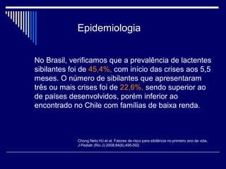 Epidemiologia 
No Brasil, verificamos que a prevalência de lactentes 
sibilantes foi de 45,4%, com início das crises aos 5,5 
meses. O número de sibilantes que apresentaram 
três ou mais crises foi de 22,6%, sendo superior ao 
de países desenvolvidos, porém inferior ao 
encontrado no Chile com famílias de baixa renda. 
Chong Neto HJ et al. Fatores de risco para sibilância no primeiro ano de vida, 
J Pediatr (Rio J) 2008;84(6).495-502. 
 
