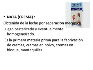 NATA (CREMA) :   Obtenida de la leche por separación mecánica.  Luego pasterizado y eventualmente homogeneizado.  Es la primera materia prima para la fabricación de cremas, cremas en polvo, cremas en bloque, mantequillas   