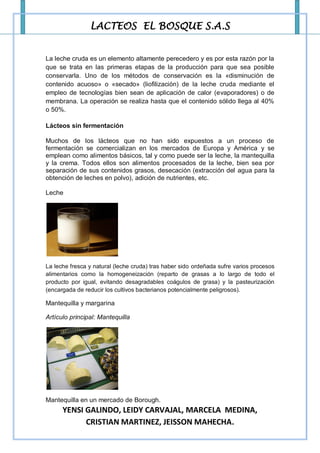 LACTEOS EL BOSQUE S.A.S


La leche cruda es un elemento altamente perecedero y es por esta razón por la
que se trata en las primeras etapas de la producción para que sea posible
conservarla. Uno de los métodos de conservación es la «disminución de
contenido acuoso» o «secado» (liofilización) de la leche cruda mediante el
empleo de tecnologías bien sean de aplicación de calor (evaporadores) o de
membrana. La operación se realiza hasta que el contenido sólido llega al 40%
o 50%.

Lácteos sin fermentación

Muchos de los lácteos que no han sido expuestos a un proceso de
fermentación se comercializan en los mercados de Europa y América y se
emplean como alimentos básicos, tal y como puede ser la leche, la mantequilla
y la crema. Todos ellos son alimentos procesados de la leche, bien sea por
separación de sus contenidos grasos, desecación (extracción del agua para la
obtención de leches en polvo), adición de nutrientes, etc.

Leche




La leche fresca y natural (leche cruda) tras haber sido ordeñada sufre varios procesos
alimentarios como la homogeneización (reparto de grasas a lo largo de todo el
producto por igual, evitando desagradables coágulos de grasa) y la pasteurización
(encargada de reducir los cultivos bacterianos potencialmente peligrosos).

Mantequilla y margarina

Artículo principal: Mantequilla




Mantequilla en un mercado de Borough.
      YENSI GALINDO, LEIDY CARVAJAL, MARCELA MEDINA,
            CRISTIAN MARTINEZ, JEISSON MAHECHA.
 