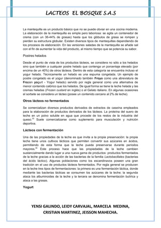 LACTEOS EL BOSQUE S.A.S


La mantequilla es un producto básico que no se puede obviar en una cocina moderna.
La elaboración de la mantequilla es simple pero laboriosa: se agita un contenedor de
crema (con un 36-44% de grasas) hasta que los glóbulos de grasa se rompen y
pierden su estructura globular. Existen diversos tipos de mantequillas dependiendo de
los procesos de elaboración. En las versiones saladas de la mantequilla se añade sal
con el fin de aumentar la vida del producto, al mismo tiempo que se potencia su sabor.

Postres helados

Desde el punto de vista de los productos lácteos, se considera no sólo a los helados
sino que también a cualquier postre helado que contenga un porcentaje elevado (por
encima de un 40%) de otros lácteos. Dentro de esta categoría se encuentra incluso el
yogur helado. Técnicamente un helado es una espuma congelada. Un ejemplo de
postre congelado es el yogur (denominado también Froyo como una abreviatura de
Frozen yogurt - Yogur helado) servido por regla general como una alternativa de
menor contenido calórico que los helados. De igual forma se tiene la leche helada y las
cremas heladas (Frozen custard en inglés) o el Gelato italiano. En algunas ocasiones
el sorbete se considera un lácteo (posee un contenido cercano al 2% de leche).

Otros lácteos no fermentados

Se comercializan diversos productos derivados de extractos de caseína empleados
para la elaboración de productos derivados de los lácteos. La proteína del suero de
leche en un polvo soluble en agua que procede de los restos de la industria del
queso.33 Suele comercializarse como suplemento para musculación y nutrición
deportiva.

Lácteos con fermentación

Una de las propiedades de la leche es que invita a la propia preservación: la propia
leche tiene unos cultivos lácticos que permiten convertir sus azúcares en ácidos,
permitiendo de esta forma que la leche pueda preservarse durante períodos
mayores.34 Este proceso hace que las propiedades de la leche cambien
sustancialmente dando lugar a una nueva gama de productos: productos fermentados
de la leche gracias a la acción de las bacterias de la familia Lactobacillales (bacterias
del ácido láctico). Algunas poblaciones como los escandinavos poseen una gran
tradición en el uso de productos lácteos fermentados. Por regla general se producen
en la leche tres tipos de fermentaciones: la primera es una fermentación láctica, donde
mediante las bacterias lácticas se consumen los azúcares de la leche; la segunda
ataca los albuminoides de la leche y la tercera se denomina fermentación butírica y
ataca a las grasas.

Yogurt




      YENSI GALINDO, LEIDY CARVAJAL, MARCELA MEDINA,
            CRISTIAN MARTINEZ, JEISSON MAHECHA.
 