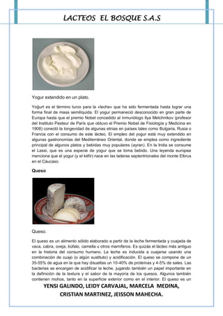 LACTEOS EL BOSQUE S.A.S




Yogur extendido en un plato.

Yoğurt es el término turco para la «leche» que ha sido fermentada hasta lograr una
forma final de masa semilíquida. El yogur permaneció desconocido en gran parte de
Europa hasta que el premio Nobel concedido al inmunólogo Ilya Metchnikov (profesor
del Instituto Pasteur de París que obtuvo el Premio Nobel de Fisiología y Medicina en
1908) conectó la longevidad de algunas etnias en países tales como Bulgaria, Rusia o
Francia con el consumo de este lácteo. El empleo del yogur está muy extendido en
algunas gastronomías del Mediterráneo Oriental, donde se emplea como ingrediente
principal de algunos platos y bebidas muy populares (ayran). En la India se consume
el Lassi, que es una especie de yogur que se toma bebido. Una leyenda europea
menciona que el yogur (y el kéfir) nace en las laderas septentrionales del monte Elbrus
en el Cáucaso.

Queso




Queso.

El queso es un alimento sólido elaborado a partir de la leche fermentada y cuajada de
vaca, cabra, oveja, búfalo, camella u otros mamíferos. Es quizás el lácteo más antiguo
en la historia del consumo humano. La leche es inducida a cuajarse usando una
combinación de cuajo (o algún sustituto) y acidificación. El queso se compone de un
35-55% de agua en la que hay disueltas un 10-40% de proteínas y 4-5% de sales. Las
bacterias se encargan de acidificar la leche, jugando también un papel importante en
la definición de la textura y el sabor de la mayoría de los quesos. Algunos también
contienen mohos, tanto en la superficie exterior como en el interior. El queso es un
      YENSI GALINDO, LEIDY CARVAJAL, MARCELA MEDINA,
            CRISTIAN MARTINEZ, JEISSON MAHECHA.
 